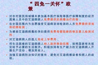 “ 四免一关怀”政策 对农村居民和城镇未参加基本医疗保险等医疗保障制度的经济困难人员中的艾滋病病人 免费提供抗病毒治疗药物 ； 在全国范围内为自愿接受艾滋病咨询检测的人员 免费提供咨询和初筛检测 ； 为感染艾滋病病毒的孕妇提供 免费母婴阻断药物及婴儿检测试剂 ； 对艾滋病病人的孤儿 免收上学费用 ； 将生活困难的艾滋病病人 纳入政府救助范围 ，按照国家有关规定给予必要的生活救济。积极扶持有生产能力的艾滋病病人开展生产活动，增加其收入。 加强艾滋病防治知识的宣传，避免对艾滋病感染者和病人的歧视。 