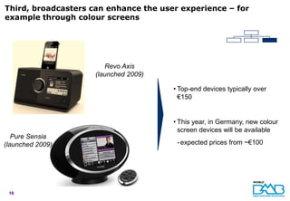 Third, broadcasters can enhance the user experience – for
example through colour screens




                        Revo Axis
                     (launched 2009)

                                       • Top-end devices typically over
                                         €150


                                       • This year, in Germany, new colour
                                         screen devices will be available
   Pure Sensia
(launched 2009)                         - expected prices from ~€100




 16
 
