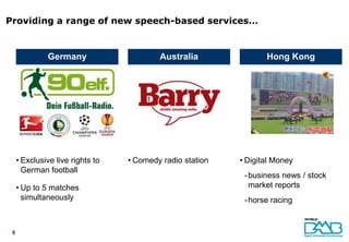 Providing a range of new speech-based services…


              Germany                     Australia               Hong Kong




     • Exclusive live rights to   • Comedy radio station   • Digital Money
       German football
                                                            - business news / stock
     • Up to 5 matches                                        market reports
       simultaneously                                       - horse racing


 9
 