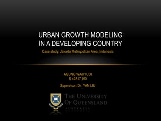 Case study: Jakarta Metropolitan Area, Indonesia
URBAN GROWTH MODELING
IN A DEVELOPING COUNTRY
AGUNG WAHYUDI
S 42817150
Supervisor: Dr. YAN LIU
 