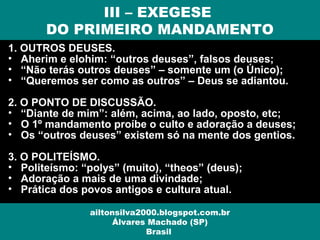 1. OUTROS DEUSES.
• Aherim e elohim: “outros deuses”, falsos deuses;
• “Não terás outros deuses” – somente um (o Único);
• “Queremos ser como as outros” – Deus se adiantou.
2. O PONTO DE DISCUSSÃO.
• “Diante de mim”: além, acima, ao lado, oposto, etc;
• O 1º mandamento proíbe o culto e adoração a deuses;
• Os “outros deuses” existem só na mente dos gentios.
3. O POLITEÍSMO.
• Politeísmo: “polys” (muito), “theos” (deus);
• Adoração a mais de uma divindade;
• Prática dos povos antigos e cultura atual.
III – EXEGESE
DO PRIMEIRO MANDAMENTO
ailtonsilva2000.blogspot.com.br
Álvares Machado (SP)
Brasil
 
