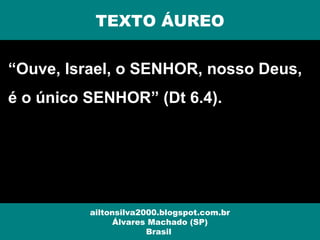 “Ouve, Israel, o SENHOR, nosso Deus,
é o único SENHOR” (Dt 6.4).
ailtonsilva2000.blogspot.com.br
Álvares Machado (SP)
Brasil
TEXTO ÁUREO
 