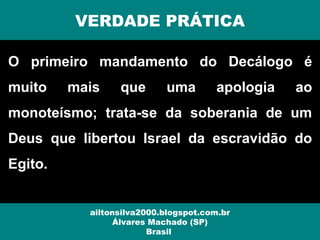 O primeiro mandamento do Decálogo é
muito mais que uma apologia ao
monoteísmo; trata-se da soberania de um
Deus que libertou Israel da escravidão do
Egito.
VERDADE PRÁTICA
ailtonsilva2000.blogspot.com.br
Álvares Machado (SP)
Brasil
 