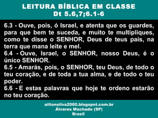 6.3 - Ouve, pois, ó Israel, e atenta que os guardes,
para que bem te suceda, e muito te multipliques,
como te disse o SENHOR, Deus de teus pais, na
terra que mana leite e mel.
6.4 - Ouve, Israel, o SENHOR, nosso Deus, é o
único SENHOR.
6.5 - Amarás, pois, o SENHOR, teu Deus, de todo o
teu coração, e de toda a tua alma, e de todo o teu
poder.
6.6 - E estas palavras que hoje te ordeno estarão
no teu coração.
LEITURA BÍBLICA EM CLASSE
Dt 5.6,7;6.1-6
ailtonsilva2000.blogspot.com.br
Álvares Machado (SP)
Brasil
 