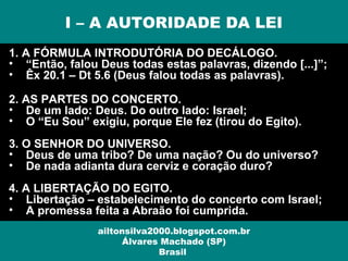 1. A FÓRMULA INTRODUTÓRIA DO DECÁLOGO.
• “Então, falou Deus todas estas palavras, dizendo [...]”;
• Êx 20.1 – Dt 5.6 (Deus falou todas as palavras).
2. AS PARTES DO CONCERTO.
• De um lado: Deus. Do outro lado: Israel;
• O “Eu Sou” exigiu, porque Ele fez (tirou do Egito).
3. O SENHOR DO UNIVERSO.
• Deus de uma tribo? De uma nação? Ou do universo?
• De nada adianta dura cerviz e coração duro?
4. A LIBERTAÇÃO DO EGITO.
• Libertação – estabelecimento do concerto com Israel;
• A promessa feita a Abraão foi cumprida.
I – A AUTORIDADE DA LEI
ailtonsilva2000.blogspot.com.br
Álvares Machado (SP)
Brasil
 