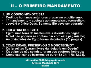 1. UM CÓDIGO MONOTEÍSTA.
• Códigos humanos anteriores pregavam o politeísmo;
• 1º mandamento – apologia ao monoteísmo (conselho);
• Jeová é o único Deus. Somente Ele deve ser adorado.
2. IDOLATRIA DO EGITO.
• Egito, uma terra de incalculáveis divindades pagãs;
• Israel não poderia se contaminar com este paganismo;
• As divindades do Egito foram afrontadas (10 pragas).
3. COMO ISRAEL PRESERVOU O MONOTEÍSMO?
• Os israelitas ficaram livres da idolatria em Gosén?
• Os egípcios não se misturaram aos pastores hebreus;
• Como explicar os bezerros de ouro (Ex 34; 1 Rs 12.28).
II – O PRIMEIRO MANDAMENTO
ailtonsilva2000.blogspot.com.br
Álvares Machado (SP)
Brasil
 
