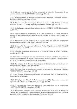 156-16. El real convento de la Purísima concepción de Almería. Restauración de un
conjunto histórico. GIL ALBARRACÍN, Antonio, pp. 297-332.
157-17. El real convento de Santiago de Vélez-Málaga: Orígenes y evolución histórica.
IRANZO LISBONA, José D, pp. 333-358.
158-18. Un humanista franciscano: fray Antonio de Córdoba (1485-1578) y su entorno
intelectual. BOADAS LLAVAT, Agustín y José MARTÍ MAYOR, pp. 359-370.
159-19. La huella franciscana en los archivos egabrenses MORENO HURTADO, Antonio,
pp. 371-380.
160-20. Noticias sobre las pertenencias de la Gran Cofradía de la Pasión, sita en el
convento de San Francisco de la ciudad de Lucena, PALMA ROBLES, Luis Fernando, pp.
381-392.
161-21. El convento de San Francisco en la segunda mitad del siglo XIX: un proyecto
reformador PALOMINO LEÓN, Jesús Antonio, pp. 393-398.
162.22. El Manual de Escrivanos del belalcaceño P. Fray Diego Bravo (s. XVII), PELÁEZ
PORTALES, David, pp. 399-411.
163.23. Actividad franciscana cordobesa en el ocaso de Isabel II, PÉREZ MORAL,
Lourdes, pp. 413-422.
164.24.Historia e iconografía de tres franciscanos andaluces, apóstoles en España y
evangelizadores en tierras de misión: Diego de Alcalá, Francisco Solano y Juan de Prado.
RECIO VEGANZONES, Alejandro O.F.M., pp. 423-450.
165.25. Los origines de la Tercera Orden Regular de San Francisco en la diócesis de
Astorga, SIMÓN SIMÓN, Ainoa, pp. 451-458.
166.26. Doctrina sobre las corridas de toros en la obra de fray Antonio de Córdoba,
TORRES AGUILAR, Manuel, pp. 459-464.
167.27. Los colegios de misiones franciscanos en Andalucía, VALLECILLO MARTÍN,
Miguel O.F.M., pp. 465-490.
168.28. El teólogo, fray Miguel de Medina (muerto en 1578). En torno a su precoso
inquisitorial. VÁZQUEZ JANEIRO, Isaac, O.F.M., pp. 491-508.
169.29. El regreso de los franciscano descalzos la convento de Loja tras su expulsión en
16162. VILLEGAS RUIZ, Manuel, pp. 509-524.
170.30. Documentos referentes a los conventos franciscanos de la villa de Priego de
Córdoba, y a la propia villa, conservados en el Archivo provincial de la actual Provincia
Bética. ZAMORA JAMBRINA, Hermenegildo, O.F.M., pp. 525-570.
 