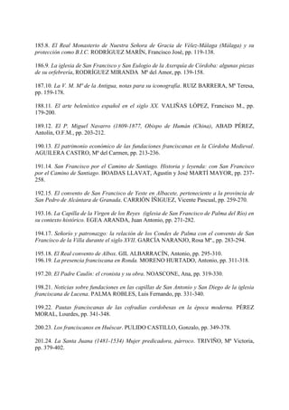 185.8. El Real Monasterio de Nuestra Señora de Gracia de Vélez-Málaga (Málaga) y su
protección como B.I.C. RODRÍGUEZ MARÍN, Francisco José, pp. 119-138.
186.9. La iglesia de San Francisco y San Eulogio de la Axerquía de Córdoba: algunas piezas
de su orfebrería, RODRÍGUEZ MIRANDA Mª del Amor, pp. 139-158.
187.10. La V. M. Mª de la Antigua, notas para su iconografía. RUIZ BARRERA, Mª Teresa,
pp. 159-178.
188.11. El arte belenístico español en el siglo XX. VALIÑAS LÓPEZ, Francisco M., pp.
179-200.
189.12. El P. Miguel Navarro (1809-1877, Obispo de Humán (China), ABAD PÉREZ,
Antolín, O.F.M., pp. 203-212.
190.13. El patrimonio económico de las fundaciones franciscanas en la Córdoba Medieval.
AGUILERA CASTRO, Mª del Carmen, pp. 213-236.
191.14. San Francisco por el Camino de Santiago. Historia y leyenda: con San Francisco
por el Camino de Santiago. BOADAS LLAVAT, Agustín y José MARTÍ MAYOR, pp. 237-
258.
192.15. El convento de San Francisco de Yeste en Albacete, perteneciente a la provincia de
San Pedro de Alcántara de Granada. CARRIÓN ÍÑIGUEZ, Vicente Pascual, pp. 259-270.
193.16. La Capilla de la Virgen de los Reyes (iglesia de San Francisco de Palma del Río) en
su contexto histórico. EGEA ARANDA, Juan Antonio, pp. 271-282.
194.17. Señorío y patronazgo: la relación de los Condes de Palma con el convento de San
Francisco de la Villa durante el siglo XVII. GARCÍA NARANJO, Rosa Mª., pp. 283-294.
195.18. El Real convento de Albox. GIL ALBARRACÍN, Antonio, pp. 295-310.
196.19. La presencia franciscana en Ronda. MORENO HURTADO, Antonio, pp. 311-318.
197.20. El Padre Caulín: el cronista y su obra. NOASCONE, Ana, pp. 319-330.
198.21. Noticias sobre fundaciones en las capillas de San Antonio y San Diego de la iglesia
franciscana de Lucena. PALMA ROBLES, Luis Fernando, pp. 331-340.
199.22. Pautas franciscanas de las cofradías cordobesas en la época moderna. PÉREZ
MORAL, Lourdes, pp. 341-348.
200.23. Los franciscanos en Huéscar. PULIDO CASTILLO, Gonzalo, pp. 349-378.
201.24. La Santa Juana (1481-1534) Mujer predicadora, párroco. TRIVIÑO, Mª Victoria,
pp. 379-402.
 