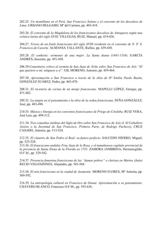 202.25. Un montillano en el Perú. San Francisco Solano y el convento de los descalzos de
Lima. URBANO DELGADO, Mª del Carmen, pp. 403-418.
203.26. El convento de la Magdalena de los franciscanos descalzos de Antequera según una
crónica latina del siglo XVIII. VILLEGAS, RUIZ, Manuel, pp. 419-436.
204.27. Versos de un fraile franciscano del siglo XVIII residente en el convento de N. P. S.
Francisco de Cazorla. ALMANSA TALLANTE, Rufino, pp. 439-450.
205.28. El conhorte: sermones de una mujer. La Santa Juana (1481-1534). GARCÍA
ANDRÉS, Inocente, pp. 451-458.
206.29.Comentario crítico al sermón de San Juan de Ávila sobre San Francisco de Asís “El
que quisiere a mí, niéguese a sí”. GIL MORENO, Antonio, pp. 459-464.
207.30. Aproximación a San Francisco a través de la obra de Dª Emilia Pardo Bazán,
GONZÁLEZ SUÁREZ, Pedro, pp. 465-470.
208.31. El recetario de cocina de un monje franciscano. MAPELLI LÓPEZ, Enrique, pp.
471-482.
209.32. La utopía en el pensamiento y la obra de la orden franciscana. PEÑA GONZÁLEZ,
José, pp. 483-498.
210.33. Música y liturgia en los conventos franciscanos de Priego de Córdoba. RUIZ VERA,
José Luis, pp. 499-512.
211.34. Tres comedias inéditas del Siglo de Oro sobre San Francisco de Asís (I. El Caballero
Asisiso o la Juventud de San Francisco, Primera Parte, de Rodrigo Pacheco), CRUZ
CASADO, Antonio, pp. 513-524.
212.35. El claustro de San Pedro el Real: su futuro perfecto. SALCEDO HIERRO, Miguel,
pp. 525-528.
213.36. El franciscano andaluz Fray Juan de la Rosa, y el tumultuosos capítulo provincial de
la provincia de Santa Elena de la Florida en 1735. ZAMORA JAMBRINA, Hermenegildo,
O.F.M., pp. 529-542.
214.37. Presencia femenina franciscana de las “damas pobres” o clarisas en Martos (Jaén)
RECIO VEGANZONES, Alejandro, pp. 543-568.
215.38. El arte franciscano en la ciudad de Ayamonte. MORENO FLORES, Mª Antonia, pp.
569-592.
216.39. La antropología cultural en Francisco de Osuna: Aproximación a su pensamiento.
CHAVERO BLANCO, Francisco O.F.M., pp. 593-636.
 