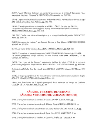 260.44.Vicente Martínez Colomer, un escritor franciscano en la órbita de Cervantes (”Los
trabajos de Narciso y Filomena”). CRUZ CASADO, Antonio, pp. 769-782.
261.45.La proyección cultural del convento de Santa Clara de Palma del Río: Hacia el siglo
XXI. EGEA ARANDA, Juan Antonio, pp. 783-790.
262.46.El monje que inventó el champán, MAPELLI LÓPEZ, Enrique, pp. 791-798.
Los productos americanos en los fogones de fray Raimundo Gómez (Juan Altamiras)
.MORENO GÓMEZ, Jesús, pp. 799-812.
263. El P. Caulín: sus ideas misionológicas y la evangelización del pueblo, NOASCONE,
Anna, pp. 613-820.
264.48.“La zarza sin espinas”, de Joaquín Dicenta y José Cobos. SALCEDO HIERRO,
Marisol, pp. 821-824.
265.49.Las sopas de las clarisas. SALCEDO MORENO, Marisol, pp. 825-828.
266.50.El perejil en el huerto franciscano. SALCEDO MORENO, Marisol, pp. 829-834.
La tercera prieguense Josefa Arévalo: su vida interior. URBANO DELGADO, Mª del
Carmen, pp. 835-862.
267.51.“Las Leyes de la Esposa”, manuscrito inédito del siglo XVIII de la terciaria
franciscana prieguense Josefa Arévalo. URBANO DELGADO, Mª del Carmen, pp. 863-892.
Epistolario del Padre José Lerchundi VALLECILLO MARTÍN, Miguel, O.F.M., pp. 893-
950.
268.52.El mapa geográfico de los monasterios y conventos franciscanos andaluces (siglos
XIII-XVI) CHACÓN CABELLO, Enrique O.F.M., pp.
269.53.Arte franciscano en la iglesia parroquial de la Asunción de Priego de Córdoba.
GARCÍA DE LA PUERTA PELÁEZ, F., pp.
AÑO 2001. VII CURSO DE VERANO.
AÑO 2002. VIII CURSO DE VERANO (TOMO II)
270.1.El arte franciscano en la catedral de Cádiz. ANTÓN SOLER, Pablo, pp.
272.2.El arte franciscano en la catedral de Málaga. CAMACHO MARTÍNEZ, R, pp.
273.3.El arte franciscano en las catedrales de Jaén y Baeza, GALERA ANDREU, P, pp.
274.4.El arte franciscano en la catedral de Baza. GALISTEO MARTÍNEZ, J, pp.
275.5.El arte franciscano en la catedral de Ceuta. GONZÁLEZ TORRES, J, pp.
 