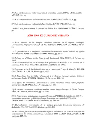 276.6.El arte franciscano en las catedrales de Granada y Guadix, LÓPEZ GUADALUPE
MUÑOZ, J. J., pp.
278.8. El arte franciscano en la catedral de Jerez. RAMÍREZ GONZÁLEZ, S., pp.
279.9.El arte franciscano en la catedral de Córdoba. RIVAS CARMONA, J., pp.
280.11.El arte franciscano en la catedral de Sevilla. VALDIVIESO GONZÁLEZ, Enrique,
pp.
AÑO 2003. IX CURSO DE VERANO
281.1.Los edificios de los antiguos conventos capuchos en el Algarbe (Portugal).
Localización e integración. GRAÇA DE ALMEIDA MARADO, ANA CATARINA, pp. 15-
36.
282.2.Aproximación a la imaginería conservada del monasterio de la Coronada de Aguilar
de la Frontera. MAESTRE BALLESTEROS, Antonio, pp. 37-52.
283.3.Paseo por el Museo de San Francisco de Santiago de Chile. MAPELLI, Enrique, pp.
53-68.
284.4.La desamortización del Convento de Capuchinos de Córdoba y sus cuadros en el
Museo de Bellas Artes. PALENCIA CEREZO, José María, pp. 69-92.
285.5.La advocación de la Divina Pastora en la comarca de Priego de Córdoba. PELÁEZ
GARCÍA DE LA PUERTA, Fátima, pp. 93-100
286.6. Fray Diego José de Cádiz y el ocaso de la predicación barroca: vestigios histórico-
artísticos en Ronda. RAMÍREZ GONZÁLEZ, Sergio, pp. 101-130.
287.7. Iglesia del convento de Capuchinos de la Divina Pastora de Sevilla. Actual programa
iconográfico. RUIZ BARRERA, Mª Teresa, pp. 131-156.
288.8. Arcadia cortesana y casticismo bucólico en una imagen barroca: la Divina Pastora.
SÁNCHEZ LÓPEZ, Juan Antonio, pp. 157-182.
289.9. Franciscanos andaluces en el Lejano Oriente. ABAD PÉREZ, Antolín, pp. 185-194.
Hospitales franciscanos en Filipinas durante la dominación española (1578-1898).
290.10.CASERO MARTÍN NIETO, Martiniano, pp. 195-204.
291.11.Fundaciones conventuales de la antigua provincia franciscana-capuchina de
Andalucía. CHACÓN CABELLO, Enrique, pp. 205-216.
292.12.Estatuto jurídico del encerramiento anjeo al convento de las clarisas de Baeza: las
Constituciones del obispo Sarmiento de Mendoza de 1588. GARCÍA DE LA PUERTA, Mª
Isabel, pp. 217-226.
 