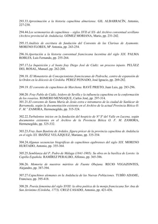 293.33.Aproximación a la historia capuchina almeriense. GIL ALBARRACÍN, Antonio,
227-230.
294.44.Los sermonarios de capuchinos – siglos XVII al XX- del Archivo conventual sevillano
(Archivo provincial de Andalucía). GÓMEZ MORIANA, Mario, pp. 231-242.
295.15.Análisis de escritura de fundación del Convento de las Clarisas de Ayamonte.
MORENO FLORES, Mª Antonia, pp. 243-254.
296.16.Aportación a la historia conventual franciscana lucentina del siglo XIX. PALMA
ROBLES, Luis Fernando, pp. 255-264.
297.17.La Inquisición y el beato fray Diego José de Cádiz: un proceso injusto. PELÁEZ
DEL ROSAL, Manuel, pp. 262-268.
298.18. El Monasterio de Concepcionistas franciscanas de Pedroche, centro de expansión de
la Orden en la diócesis de Córdoba. PÉREZ PEINADO, José Ignacio, pp. 269-282.
299.19. El convento de capuchinos de Marchena. RAVÉ PRIETO, Juan Luis, pp. 283-296.
300.20. Fray Pablo de Cádiz, Isidoro de Sevilla y la influencia capuchina en la conformación
de los rosarios. ROMERO MENSAQUE, Carlos José, pp. 297-314.
301.21.El convento de Santa María de Jesús extra e intramuros de la ciudad de Sanlúcar de
Barrameda, según la documentación existente en el Archivo de la actual Provincia Bética O.
F. M.” ZAMORA, Hermenegildo, pp. 315-324.
302.22.Turbulentos inicios en la fundación del hospicio de Nª Sª del Valle en Lucena, según
documentos existentes en el Archivo de la Provincia Bética O. F. M. ZAMORA,
Hermenegildo, pp. 325-332.
303.23.Fray Juan Bautista de Ardales, figura prócer de la provincia capuchina de Andalucía
en el siglo XX. IBÁÑEZ VELÁZQUEZ, Mariano, pp. 335-354.
304.24.Algunas secuencias biográficas de capuchinos egabrenses del siglo XIX. MORENO
HURTADO, Antonio, pp. 355-364.
305.25.Semblanza del P. Pedro de Málaga (1841-1905). Su obra en la basílica de Loreto: la
Capilla Española. RAMÍREZ PERALBO, Alfonso, pp. 365-386.
306.26. Memoria de nuestros mártires de Fuente Obejuna. RECIO VEGAZONTES,
Alejandro, pp. 387-394.
307.27.Capuchinos alemanes en la Andalucía de las Nuevas Poblaciones. TUBÍO ADAME,
Francisco, pp. 395-418.
308.28. Poesía femenina del siglo XVIII: la obra poética de la monja franciscana Sor Ana de
San Jerónimo (Córdoba, 1773). CRUZ CASADO, Antonio, pp. 421-436.
 