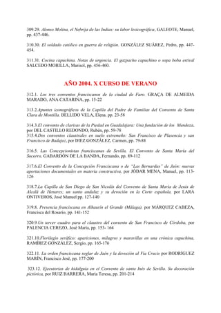 309.29. Alonso Molina, el Nebrija de las Indias: su labor lexicográfica, GALEOTE, Manuel,
pp. 437-446.
310.30. El soldado católico en guerra de religión. GONZÁLEZ SUÁREZ, Pedro, pp. 447-
454.
311.31. Cocina capuchina. Notas de urgencia. El gazpacho capuchino o sopa boba estival
SALCEDO MORILLA, Marisol, pp. 456-460.
AÑO 2004. X CURSO DE VERANO
312.1. Los tres conventos franciscanos de la ciudad de Faro. GRAÇA DE ALMEIDA
MARADO, ANA CATARINA, pp. 15-22
313.2.Apuntes iconográficos de la Capilla del Padre de Familias del Convento de Santa
Clara de Montilla. BELLIDO VELA, Elena. pp. 23-58
314.3.El convento de clarisas de la Piedad en Guadalajara: Una fundación de los Mendoza,
por DEL CASTILLO REDONDO, Rubén, pp. 59-78
315.4.Dos conventos claustrales en suelo extremeño: San Francisco de Plasencia y san
Francisco de Badajoz, por DIEZ GONZÁLEZ, Carmen, pp. 79-88
316.5. Las Concepcionistas franciscanas de Sevilla. El Convento de Santa María del
Socorro, GABARDÓN DE LA BANDA, Fernando, pp. 89-112
317.6.El Convento de la Concepción Franciscana o de “Las Bernardas” de Jaén: nuevas
aportaciones documentales en materia constructiva, por JÓDAR MENA, Manuel, pp. 113-
126
318.7.La Capilla de San Diego de San Nicolás del Convento de Santa María de Jesús de
Alcalá de Henares; un santo andaluz y su devoción en la Corte española, por LARA
ONTIVEROS, José Manuel pp. 127-140
319.8. Presencia franciscana en Alhaurín el Grande (Málaga), por MÁRQUEZ CABEZA,
Francisca del Rosario, pp. 141-152
320.9.Un tercer cuadro para el claustro del convento de San Francisco de Córdoba, por
PALENCIA CEREZO, José María, pp. 153- 164
321.10.Florilegio seráfico: apariciones, milagros y maravillas en una crónica capuchina,
RAMÍREZ GONZÁLEZ, Sergio, pp. 165-176
322.11. La orden franciscana seglar de Jaén y la devoción al Vía Crucis por RODRÍGUEZ
MARÍN, Francisco José, pp. 177-200
323.12. Ejecutorias de hidalguía en el Convento de santa Inés de Sevilla. Su decoración
pictórica, por RUIZ BARRERA, María Teresa, pp. 201-214
 