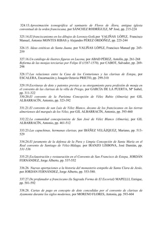 324.13.Aproximación iconográfica al santuario de Flores de Álora, antigua iglesia
conventual de la orden franciscana, por SÁNCHEZ RODRÍGUEZ, Mª José, pp. 215-224
325.14.El franciscanismo en los dibujos de Lorenzo Goñi,por VALIÑAS LÓPEZ, Francisco
Manuel, Antonio MONTES RIBAS y Alejandro PÉREZ ORDÓÑEZ, pp. 225-244
326.15. Ideas estéticas de Santa Juana, por VALIÑAS LÓPEZ, Francisco Manuel pp. 245-
259
327.16.Un catálogo de ilustres figuras en Lucena, por ABAD PÉREZ, Antolín, pp. 261-268
Reforma de las monjas terciarias por Felipe II (1567-1570), por CABOT, Salvador, pp. 269-
298
328.17.Las relaciones entre la Casa de los Centuriones y las clarisas de Estepa, por
ESCALERA, Encarnación y Joaquín Octavio PRIETO, pp. 299-310
329.19.Escrituras de dote y patentes previas a su otorgamiento para profesión de monja en
el convento de las clarisas de la villa de Priego, por GARCÍA DE LA PUERTA, Mª Isabel,
pp. 311-322
330.20.El convento de la Purísima Concepción de Vélez Rubio (Almería) por GIL
ALBARRACÍN, Antonio, pp. 323-392
331.21.El convento de san Luis de Vélez Blanco, decano de los franciscanos en las tierras
almerienses del marqués de los Vélez, por GIL ALBARRACÍN, Antonio, pp. 393-460
332.22.La comunidad concepcionista de San José de Vélez Blanco (Almería), por GIL
ALBARRACÍN, Antonio, pp. 461-512
333.23.Las capuchinas, hermanas clarisas, por IBÁÑEZ VELÁZQUEZ, Mariano, pp. 513-
529
334.24.El juramento de la defensa de la Pura y Limpia Concepción de Santa María en el
Real convento de Santiago de Vélez-Málaga, por IRANZO LISBONA, José Damián, pp.
531-536
335.25.Exclaustración y restauración en el Convento de San Francisco de Estepa, JORDÁN
FERNÁNDEZ, Jorge Alberto, pp. 537-552
336.26. Nuevas aportaciones a la historia del monasterio estepeño de Santa Clara de Jesús,
por JORDÁN FERNÁNDEZ, Jorge Alberto, pp. 553-580.
337.27.De profanador a franciscano (la Sagrada Forma de El Escorial) MAPELLI, Enrique,
pp. 581-592
338.28. Cartas de pago en concepto de dote concedidas por el convento de clarisas de
Ayamonte durante los siglos modernos, por MORENO FLORES, Antonia, pp. 593-604
 