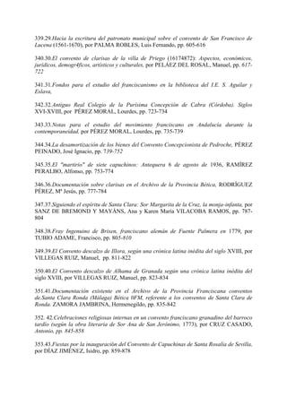 339.29.Hacia la escritura del patronato municipal sobre el convento de San Francisco de
Lucena (1561-1670), por PALMA ROBLES, Luis Fernando, pp. 605-616
340.30.El convento de clarisas de la villa de Priego (16174872): Aspectos, económicos,
jurídicos, demogr4ficos, artísticos y culturales, por PELÁEZ DEL ROSAL, Manuel, pp. 617-
722
341.31.Fondos para el estudio del franciscanismo en la biblioteca del I.E. S. Aguilar y
Eslava,
342.32.Antiguo Real Colegio de la Purísima Concepción de Cabra (Córdoba). Siglos
XVI-XVIII, por PÉREZ MORAL, Lourdes, pp. 723-734
343.33.Notas para el estudio del movimiento franciscano en Andalucía durante la
contemporaneidad, por PÉREZ MORAL, Lourdes, pp. 735-739
344.34.La desamortización de los bienes del Convento Concepcionista de Pedroche, PÉREZ
PEINADO, José Ignacio, pp. 739-752
345.35.El "martirio" de siete capuchinos: Antequera 6 de agosto de 1936, RAMÍREZ
PERALBO, Alfonso, pp. 753-774
346.36.Documentación sobre clarisas en el Archivo de la Provincia Bética, RODRÍGUEZ
PÉREZ, Mª Jesús, pp. 777-784
347.37.Siguiendo el espíritu de Santa Clara: Sor Margarita de la Cruz, la monja-infanta, por
SANZ DE BREMOND Y MAYÁNS, Ana y Karen María VILACOBA RAMOS, pp. 787-
804
348.38.Fray Ingenuino de Brixen, franciscano alemán de Fuente Palmera en 1779, por
TUBIO ADAME, Francisco, pp. 805-810
349.39.El Convento descalzo de Illora, según una crónica latina inédita del siglo XVIII, por
VILLEGAS RUIZ, Manuel, pp. 811-822
350.40.El Convento descalzo de Alhama de Granada según una crónica latina inédita del
siglo XVIII, por VILLEGAS RUIZ, Manuel, pp. 823-834
351.41.Documentación existente en el Archivo de la Provincia Franciscana conventos
de.Santa Clara Ronda (Málaga) Bética 0FM, referente a los conventos de Santa Clara de
Ronda. ZAMORA JAMBRINA, Hermenegildo, pp. 835-842
352. 42.Celebraciones religiosas internas en un convento franciscano granadino del barroco
tardío (según la obra literaria de Sor Ana de San Jerónimo, 1773), por CRUZ CASADO,
Antonio, pp. 845-858
353.43.Fiestas por la inauguración del Convento de Capuchinas de Santa Rosalía de Sevilla,
por DÍAZ JIMÉNEZ, Isidro, pp. 859-878
 