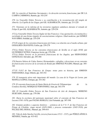 369. La estación al Santísimo Sacramento y la devoción terciaria francíscana, por DE LA
CAMPA CARMONA, Ramón, pp. 183-210
370. La Venerable Orden Tercera y su contribución a la reconstrucción del templo de
Almería: La Capilla de las Llagas, por GIL ALBARRACÍN, Antonio, pp. 211-228
371. Tensiones en la reforma de los terciarios regulares andaluces durante el reinado de
Felipe II, por GIL ALBARRACÍN, Antonio, pp. 229-234
372.La Venerable Orden Tercera Seglar de San Francisco: Una aportación a la institución y
sociología de una forma singular de asociacionismo religioso. Edad moderna, por GÓMEZ
NAVARRO, Soledad, pp. 235-258
373.El origen de los conventos franciscanos de Ceuta y su relación con el medio urbano, por
GOSALBES CRAVIOTO, Carlos, pp. 259-278
374.La Orden Tercera en los conventos franciscanos de Sevilla en el siglo XVIII, por
GUTIÉRREZ NÚÑEZ, Francisco Javier, pp. 279-294.
375.La Orden Tercera en la provincia franciscana de los Ángeles, por HERNÁNDEZ
GONZÁLEZ, Salvador, pp. 295-304
376.Nuestra Señora de Caños Santos: Hermandades, cofradías y devociones en un convento
de franciscanos terceros de la serranía de Ronda por JIMÉNEZ PULIDO, Manuel, pp. 305-
342
377.El V.O.T de San Francisco de Estepa: notas para su historia, por JORDÁN
FERNÁNDEZ, Jorge Alberto, pp. 343-352
378. El transporte aéreo más importante del mundo: La casa de la Virgen de Loreto, por
MAPELLI LÓPEZ, Enrique, pp. 353-362
379. El convento franciscano de Santa María de Gracia de Villamanrique de la
Condesa (Sevilla), MÁRQUEZ FERNÁNDEZ, Juan, pp. 363-378
380. El Venerable Orden Tercero de San Francisco de Asís de Antequera, MORENO
HURTADO, Antonio, pp. 379-386
381. Hacia la escritura del patronato municipal sobre el convento de San Francisco de
Lucena (1561-1670), por PALMA ROBLES, Luis Fernando, pp. 387-398
382. Estatuto jurídico y aspectos histórico - artísticos de la V 0. T. de San Francisco de
Priego de Córdoba: etapa inicial (1629-1660) y proceso restaurador (1845-1910), por
PELÁEZ DEL ROSAL, Manuel, pp. 399-414
383. Vida de doña Sancha Carrillo, tercera franciscana (1513 - 1537), por PÉREZ-AÍNSUA
MÉNDEZ, Natalia, pp. 415-432
 