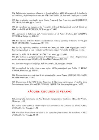 384. Religiosidad popular en Alhaurín el Grande del siglo XVIII. El impacto de la fundación
del convento y hospicio franciscano, por PÉREZ GONZÁLEZ, Salvador David, pp. 433 -456
385. Los privilegios espirituales de la Orden Tercera de San Francisco, por RODRÍGUEZ
BECERRA, Salvador, pp. 457--474
386. El expediente de ingreso en la Venerable Orden de Penitencia de José de Gámiz en
1749, por RODRÍGUEZ PÉREZ, Mª Jesús, pp. 475-480
387. Expansión e Influencia del Franciscanismo en el Reino de Jaén, por SERRANO
ESTRELLA, Felipe, pp. 481-502
388. El Convento de Caños Santos: una fundación entre la leyenda y la historia (1543), por
SILES GUERRERO, Francisco, pp. 503 -528
389. La OFS española y andaluza en la red, por DONATE SALCEDO, Miguel, pp. 529-534
Breve compendio de la vida y virtudes del hermano Miguel Fernández de la Cerda (1776).
390 Por GARCÍA DE LA PUERTA LÓPEZ, Mª Isabel, pp. 535-540
391. Que trata de la ejemplar castidad de don Quijote, ......................y otras disquisiciones
de singular respeto, por GONZÁLEZ SUAREZ, Pedro, pp. 549-558
392. Las ideas religiosas del Quije, PEÑA GONZÁLEZ, José, pp. 559-558
393. La regla de la orden franciscana seglar (OFS) promulgada por Pablo VI, TUBIO
ADAME, Francisco, pp. 559-571
394. Singular itinerario espiritual de sor Joaquina Serrano y Talens, URBANO DELGADO.
M.ª del Carmen, pp. 572-612
395. Documentos de la V.O.T de San Francisco de Marchena existentes en el Archivo de la
Provincia ranciscana Bética OFM, ZAMORA JAMBRINA, Hermenegildo, pp. 613-622
AÑO 2006. XII CURSO DE VERANO
396.Iconografía franciscana en José Garnelo: vanguardia y tradición. BELLIDO VELA,
Elena, pp. 15-40
397.Nuevos datos sobre el retablo mayor del convento de los Terceros de Sevilla. CARO
QUESADA, M.ª José, pp. 41-54
398. Un taller de escultura vinculado a las cofradías franciscanas: los Barahona. CARO
QUESADA, M.ª José, pp. 55-64
 