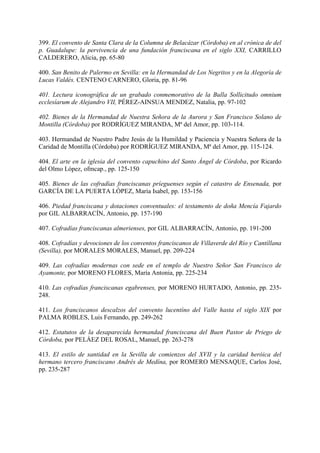 399. El convento de Santa Clara de la Columna de Belacázar (Córdoba) en al crónica de del
p. Guadalupe: la pervivencia de una fundación franciscana en el siglo XXI, CARRILLO
CALDERERO, Alicia, pp. 65-80
400. San Benito de Palermo en Sevilla: en la Hermandad de Los Negritos y en la Alegoría de
Lucas Valdés. CENTENO CARNERO, Gloria, pp. 81-96
401. Lectura iconográfica de un grabado conmemorativo de la Bulla Sollicitudo omnium
ecclesíarum de Alejandro VII, PÉREZ-AINSUA MENDEZ, Natalia, pp. 97-102
402. Bienes de la Hermandad de Nuestra Señora de la Aurora y San Francisco Solano de
Montilla (Córdoba) por RODRÍGUEZ MIRANDA, Mª del Amor, pp. 103-114.
403. Hermandad de Nuestro Padre Jesús de la Humildad y Paciencia y Nuestra Señora de la
Caridad de Montilla (Córdoba) por RODRÍGUEZ MIRANDA, Mª del Amor, pp. 115-124.
404. El arte en la iglesia del convento capuchino del Santo Ángel de Córdoba, por Ricardo
del Olmo López, ofmcap., pp. 125-150
405. Bienes de las cofradías franciscanas príeguenses según el catastro de Ensenada, por
GARCÍA DE LA PUERTA LÓPEZ, María Isabel, pp. 153-156
406. Piedad franciscana y dotaciones conventuales: el testamento de doña Mencía Fajardo
por GIL ALBARRACÍN, Antonio, pp. 157-190
407. Cofradías franciscanas almerienses, por GIL ALBARRACÍN, Antonio, pp. 191-200
408. Cofradías y devociones de los conventos franciscanos de Villaverde del Río y Cantíllana
(Sevilla), por MORALES MORALES, Manuel, pp. 209-224
409. Las cofradías modernas con sede en el templo de Nuestro Señor San Francisco de
Ayamonte, por MORENO FLORES, María Antonia, pp. 225-234
410. Las cofradías franciscanas egabrenses, por MORENO HURTADO, Antonio, pp. 235-
248.
411. Los franciscanos descalzos del convento lucentíno del Valle hasta el siglo XIX por
PALMA ROBLES, Luis Fernando, pp. 249-262
412. Estatutos de la desaparecida hermandad franciscana del Buen Pastor de Priego de
Córdoba, por PELÁEZ DEL ROSAL, Manuel, pp. 263-278
413. El estilo de santidad en la Sevilla de comienzos del XVII y la caridad heróica del
hermano tercero franciscano Andrés de Medína, por ROMERO MENSAQUE, Carlos José,
pp. 235-287
 