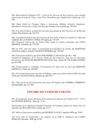 443. Santa Isabel de Hungría (1207 – 1231) en los Terceros de San Francisco, una comedia
franciscana de Lope de Vega y Juan Pérez Montalbán, por Antonio Cruz Casado, pp. 335-
348
444. Santa Isabel de Portugal. Reina y franciscana (Reflejos literarios hispánicos.
Rybadeneira Paravicino, y Rojas Zorrilla), por Antonio Cruz Casado, pp. 349-362
445. Fray José Cordero, un fraile del convento casa grande de San Francisco de Sevilla, por
Isidoro Díaz Jiménez, pp. 363-374
446. La población franciscana del convento de San Pedro el Real de Córdoba en 1803, por
GARCÍA DE LA PUERTA LÓPEZ, Mª Isabel, pp. 375-378
447. Presencia franciscana en Fuente–Tójar según el archivo municipal, por LEIVA
BRIONES, Fernando, pp. 379-394
448. La VOT. entre dos siglos: la hermandad de Capuchinos de Sevilla, por MARTÍNEZ
LAGUNA, Isabel y Antonio VALIENTE ROMERO, pp. 395-420
449. El desayuno molinero, por SALCEDO MORILLA, Mª del Sol, pp. 421– 430
Catalina de Inglaterra, de la Tercera Orden de San Francisco, vista por un observante
franciscano, por SANZ DE BREMOND MAYÁNS, Ana y Karen Mª VILACOBA RAMOS,
pp. 431-448
450. Franciscanismo y Cofradías. El monasterio de Santa Ana de Jaén, por SERRANO
ESTRELLA, Felipe, pp. 449-460
451. El convento franciscano descalzo de Málaga, según una crónica latina inédita del siglo
XVIII, por VILLEGAS RUIZ, Manuel, pp. 461-474
452. Vida novelesca del franciscano fray Juan del Espinal, por ZAMORA JAMBRINA,
Hermenegildo, pp. 475-500
AÑO 2008. XIV CURSO DE VERANO
453. El pontificado de fray Bernardo de Fresneda de la diócesis de Córdoba (1571 – 1577),
por ARANDA DONCEL, Juan, pp. 17-39
454.Catalina de la Santísima Trinidad Fernández de Córdoba, abadesa de Santa Clara de
Montilla, por BELLIDO VELA, Elena, pp. 41-57
455. Místicos franciscanos andaluces, por BOADAS LLAVAT, Agustín, OFM, pp. 59-65
456. Fray Juan de Ponferrada y los orígenes de la TOR en Andalucía, por CABOT
ROSELLÓ, Salvador, TOR, pp. 67-89
 