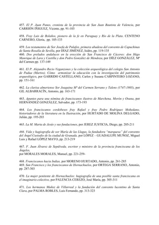 457. El P. Juan Panes, cronista de la provincia de San Juan Bautista de Valencia, por
CARRIÓN IÑIGUEZ, Vicente, pp. 91-103
458. Fray Luis de Bolaños, pionero de la fe en Paraguay y Río de la Plata. CENTENO
CARNERO, Gloria, pp. 105-133
459. Los testamentos de Sor Josefa de Palafox, primera abadesa del convento de Capuchinas
de Santa Rosalía de Sevilla, por DÍAZ JIMÉNEZ, Isidro, pp. 119-135
460. Dos prelados andaluces en la erección de San Francisco de Cáceres: don Iñigo
Manrique de Lara y Castilla y don Pedro González de Mendoza, por DÍEZ GONZÁLEZ, Mª
del Carmen pp. 137-149
461. El P. Alejandro Recio Veganzones y la colección arqueológica del colegio San Antonio
de Padua (Martos). Cómo armonizar la educación con la investigación del patrimonio
arqueológico, por GARRIDO CASTELLANO, Carlos y Susana CARPINTERO LOZANO,
pp. 151-161
462. La clarisa almeriense Sor Joaquina Mª del Carmen Serrano y Talens (1747-1805), por
GIL ALBARRACÍN, Antonio, pp. 163-171
463. Apuntes para una nómina de franciscanos ilustres de Marchena, Morón y Osuna, por
HERNÁNDEZ GONZÁLEZ, Salvador, pp. 173-193
464. Los franciscanos cordobeses fray Rafael y fray Pedro Rodríguez Mohedano,
historiadores de la literatura en la Ilustración, por HURTADO DE MOLINA DELGADO,
Julián, pp. 195-203
465. La M. Marta de Jesús y sus fundaciones, por JEREZ JUSTICIA, Diego, pp. 205-211
466. Vida y hagiografía de sor María de las Llagas, la fundadora “marquesa” del convento
del Ángel Custodio de la ciudad de Granada, por LÓPEZ – GUADALUPE MUÑOZ, Miguel
Luis y Rafael LÓPEZ MAYO, pp. 213-219
467. F. Juan Álvarez de Sepúlveda, escritor y ministro de la provincia franciscana de los
Ángeles,
por MORALES MORALES, Manuel, pp. 221-259-
468. Franciscanos hacia Indias, por MORENO HURTADO, Antonio, pp. 261-285
469. San Francisco y los franciscanos de Hornachuelos, por ORTEGA SERRANO, Antonio,
pp. 287-303
470. La mujer penitente de Hornachuelos: hagiografía de una posible santa franciscana en
el imaginario colectivo, por PALENCIA CEREZO, José María, pp. 305-311
471. Los hermanos Muñoz de Villarreal y la fundación del convento lucentino de Santa
Clara, por PALMA ROBLES, Luis Fernando, pp. 313-323
 