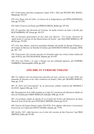 472. Franciscanos descalzos prieguenses (siglos XVII y XIX), por PELÁEZ DEL ROSAL,
Manuel pp. 325-335
473. Fray Diego José de Cádiz y la Guerra de la Independencia, por PEÑA GONZÁLEZ,
José, pp. 337-345
474. Sobre Francisco de Osuna, por PÉREZ GARCÍA, Rafael, pp. 347-363
475. El capuchino San Bernardo de Corleone. Su huella artística de Italia a Sevilla, por
RUIZ BARRERA, Mª Teresa, pp. 365-373
476. La literatura gastronómica de fray Juan Luis Barrera: “115 recetas. Recetario de
vigilia desde el convento de San Buenaventura de Sevilla”, por SALCEDO MORILLA, Mª
del Sol, pp. 375-383
477. Fray Juan Duárez, misionero granadino fundador del pueblo de Daraga (Filipinas) y
del Colegio de Misiones de Montilla (Córdoba), por SÁNCHEZ FUERTES, Cayetano, OFM,
pp. 385 – 411.
478. Franciscanos del convento descalzo de Granada según una crónica latina inédita del
siglo XVIII (I), por VILLEGAS RUIZ, Manuel, pp. 413-427
479. Fray Luis Sotelo y su viaje a Europa con una embajada japonesa, por ZAMORA
JAMBRINA, Hermenegildo, OFM, pp. 429-
AÑO 2009. XV CURSO DE VERANO
480. Un conflicto entre los franciscanos descalzos de Loja y Lucena en el siglo XVIII: Las
demandas de limosnas en las villas cordobesas de Iznájar y Rute, por ARANDA DONCEL,
Juan, pp. 13-30
481. El "Libro del Conocimiento" de un franciscano andaluz medieval por BOADAS I
LLAVAT, Agustí, Ofm, pp. 31-41
482. Resurgimiento de la TOR española en el siglo XV y fundación del Monasterio Madre de
Dios de Córdoba por CABOT ROSELLÓ, Salvador TOR, pp. 41-58.
483. Un privilegio rodado de Sancho IV en el fondo del Archivo del Monasterio de Santa
María de Jesús de Sevilla, por CENTENO CARNERO, Gloria, pp. 59-76
484. Noticias del Lejano Oriente (siglos XVI-XVII). (Con algunas referencias a la presencia
franciscana en el Japón por CRUZ CASADO, Antonio, pp. 77-94
485. Sevilla, 1822. ¿Qué hacernos con el solar del convento de San Francisco? por DÍAZ
JIMÉNEZ, Isidro, pp. 95-106
 