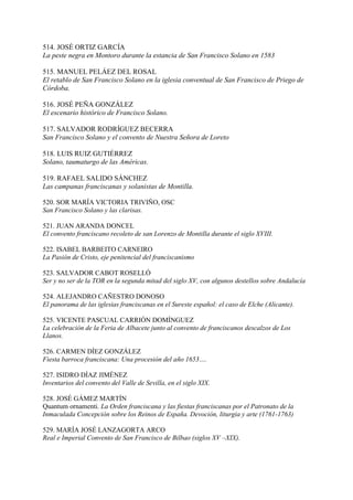 514. JOSÉ ORTIZ GARCÍA
La peste negra en Montoro durante la estancia de San Francisco Solano en 1583
515. MANUEL PELÁEZ DEL ROSAL
El retablo de San Francisco Solano en la iglesia conventual de San Francisco de Priego de
Córdoba.
516. JOSÉ PEÑA GONZÁLEZ
El escenario histórico de Francisco Solano.
517. SALVADOR RODRÍGUEZ BECERRA
San Francisco Solano y el convento de Nuestra Señora de Loreto
518. LUIS RUIZ GUTIÉRREZ
Solano, taumaturgo de las Américas.
519. RAFAEL SALIDO SÁNCHEZ
Las campanas franciscanas y solanistas de Montilla.
520. SOR MARÍA VICTORIA TRIVIÑO, OSC
San Francisco Solano y las clarisas.
521. JUAN ARANDA DONCEL
El convento franciscano recoleto de san Lorenzo de Montilla durante el siglo XVIII.
522. ISABEL BARBEITO CARNEIRO
La Pasión de Cristo, eje penitencial del franciscanismo
523. SALVADOR CABOT ROSELLÓ
Ser y no ser de la TOR en la segunda mitad del siglo XV, con algunos destellos sobre Andalucía
524. ALEJANDRO CAÑESTRO DONOSO
El panorama de las iglesias franciscanas en el Sureste español: el caso de Elche (Alicante).
525. VICENTE PASCUAL CARRIÓN DOMÍNGUEZ
La celebración de la Feria de Albacete junto al convento de franciscanos descalzos de Los
Llanos.
526. CARMEN DÍEZ GONZÁLEZ
Fiesta barroca franciscana: Una procesión del año 1653….
527. ISIDRO DÍAZ JIMÉNEZ
Inventarios del convento del Valle de Sevilla, en el siglo XIX.
528. JOSÉ GÁMEZ MARTÍN
Quantum ornamenti. La Orden franciscana y las fiestas franciscanas por el Patronato de la
Inmaculada Concepción sobre los Reinos de España. Devoción, liturgia y arte (1761-1763)
529. MARÍA JOSÉ LANZAGORTA ARCO
Real e Imperial Convento de San Francisco de Bilbao (siglos XV –XIX).
 