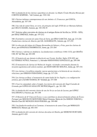 544. La fundación de las clarisas capuchinas en alicante. La Madre Úrsula Micalea Morata por
CORTÉS SEMPERE, .ª del Carmen, pp. 1543-166
545. Clarisas italianas contemporaneas de san António e S. Francesco, por COSTA,
Alexandrina, pp. 167-184
546. Una vida de santa Clara, en verso, de princpios del siglo XVIII (de sor Mariana Sallent),
por CRUZ CASADO, Antonio, pp. 185-196 39
547. Noticias sobre conventos de clarisas en el antiguo Reino de Sevilla (ss. XVIII—XIX),
por DÍAZ JIMÉNEZ, Isidro, pp. 197-212
548. El primitivo convento de santa Clara de Soria, por DÍEZ GARCÍAS, Juan, pp. 213-226
Fundaciones clarisas de Almería, por GIL ALBARRACÍN, Antonio, pp. 227-252
549. La obra pía del obipso de Chiapas Bernardino de Salazar y Frías, para las clarisas de
Rivas, por GONZÁLEZ RODRÍGUEZ, Jaime, pp. 253-264
550. Clarisas y reforma en Andalucía. Las fundaciones cordobesas (1464-1525), por GRAÑA
CID, M.ª del Mar. pp. 265-288
551. El beaterio de san Antonio (collación de san Vicente, Sevilla). Siglos XVII-XIX, por
GUTIÉRREZ NÚÑEZ, Francisco J. y Salvador HERNÁNDEZ GONZÁLEZ, pp. 289-306
552. El monasterio de clarisas de Molina de Aragón: vicisitudes conventuales durante la
invasión napoleónica del señorio molinés. por HURTADO DE MOLINA, Julián, pp. 307-316
553. Las clarisas y la nobleza estepeña: nuevas aportaciones a la historia de sus vínculos y
relaciones, por JORDÁN FERNÁNDEZ, Jorge, pp. 317-336
554. Las clarisas en Baza: el monasterio de santa Isabel de los Ángeles y su configuración
artística, por LÁZARO DAMAS, M.ª Soledad, pp. 337-360
555. Crear la comunidad, soñar el templo. Los inicios del convento del Ángel Custodio de
Granada, por LÓPEZ-GUADALUPE MUÑOZ,Miguel L., pp. 361-380
556. La fundación del convento clariso de san Jos´ñe tys an Luis de Lucena, por LÓPEZ
SALAMANCA, Fracisco, pp. 381-388
557. O Mosteiro de Srª Clara de Évora e o seu contributo no desenvolvimento urbano de Évora-
Portugal, por MOURATO MONTEIRO María Filomena, María do Céu SIMOES TERENO y
Marizia Clara DE MENEZES DIAS PEREIRA, pp. 389-400
558. Una fundación medieval en Carmona: el monasterio de santa Clara, por MORALES
MORALES, Manuel, pp. 401-410
559. La fundación del convento de clarisas descalzas de Manila, por MORENO HURTADO,
Antonio, pp.411-424
 
