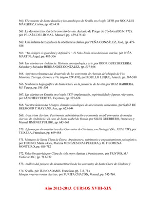 560. El convento de Santa Rosalía y los arzobispos de Sevilla en el siglo XVIII, por NOGALES
MÁRQUEZ, Carlos, pp. 425-438
561. La desamortización del convento de san .Antonio de Priego de Córdoba (I835-1872),
por PELAÉZ DEL ROSAL, Manuel, pp. 439-478 40
562. Una infanta de España en la obediencia clarisa, por PEÑA GONZÁLEZ, José, pp. 479-
486
563. “Yo siempre os guardaré y defenderé”. El Niño Jesús en la devoción clarisa, por PEÑA
MARTÍN, Ángel, pp. 487-506
564. Las clarisas en Andalucía. Historia, antropología y arte, por RODRÍGUEZ BECERRA,
Salvador y Salvador HERNÁNDEZ GONZÁLEZ, pp. 507-566
565. Aspectos relevantes del desarrollo de los conventos de clarisas del obispdo de Vic:
Manresa, Tárrega, Cervera y Vic (siglos XIV-XVI), por ROSILLO LUQUE, Araceli, pp. 567-580
566. Semblanza hagiográfica de Santa Clara en la provincia de Sevilla, por RUIZ BARRERA,
M.ª Teresa, pp. 581-504
567. Las clarisas en España en el siglo XVII: implantación, espiritualidad y figuras relevantes,
por SÁNCHEZ FUERTES, Cayetano, pp. 595-624
568. Nuestra Señora del Milagro. Estudio sociológico de un convento contestano, por SANZ DE
BREMOND Y MAYANS, Ana, pp. 623-644
569. Arca trium clavium: Patrimonio, administración y economía en loS conventos de monjas
clarisas de AndAlucía: El caso de Santa Isabel de Ronda, por SILES GUERRERO, Francisco y
Manuel JIMÉNEZ PULIDO, pp. 645-668
570. A formaçao da arquitectura dos Conventos de Clarissas, em Portugal (Séc. XIII E XIV), por
TEIXERA, Francisco, pp. 669-688
571. Mosteiro de Santa Clara de Évora. Arquitectura, patrimonio e enquadramiento paisagistico,
por TERENO, Maria o Céu, Marizia MENEZES DIAS PEREIRA y M. FILOMENA
MONTEIRO, pp. 689-712
572. Relación querida por Clara de Asís entre clarisas y franciscanos, por TRIVIÑO, M.ª
Victoria OSC, pp. 713-732
573. Análisis del proceso de desamortización de los conventos de Santa Clara de Córdoba y
574. Sevilla, por TUBIO ADAME, Francisco, pp. 733-744
Monjas terceras versus clarisas, por ZURITA CHACÓN, Manuel, pp. 745-768.
Año 2012-2013. CURSOS XVIII-XIX
 