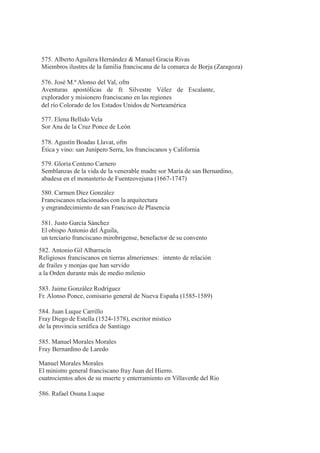 575. Alberto Aguilera Hernández & Manuel Gracia Rivas
Miembros ilustres de la familia franciscana de la comarca de Borja (Zaragoza)
576. José M.ª Alonso del Val, ofm
Aventuras apostólicas de fr. Silvestre Vélez de Escalante,
explorador y misionero franciscano en las regiones
del río Colorado de los Estados Unidos de Norteamérica
577. Elena Bellido Vela
Sor Ana de la Cruz Ponce de León
578. Agustín Boadas Llavat, ofm
Ética y vino: san Junípero Serra, los franciscanos y California
579. Gloria Centeno Carnero
Semblanzas de la vida de la venerable madre sor María de san Bernardino,
abadesa en el monasterio de Fuenteovejuna (1667-1747)
580. Carmen Díez González
Franciscanos relacionados con la arquitectura
y engrandecimiento de san Francisco de Plasencia
581. Justo García Sánchez
El obispo Antonio del Águila,
un terciario franciscano mirobrigense, benefactor de su convento
582. Antonio Gil Albarracín
Religiosos franciscanos en tierras almerienses: intento de relación
de frailes y monjas que han servido
a la Orden durante más de medio milenio
583. Jaime González Rodríguez
Fr. Alonso Ponce, comisario general de Nueva España (1585-1589)
584. Juan Luque Carrillo
Fray Diego de Estella (1524-1578), escritor místico
de la provincia seráfica de Santiago
585. Manuel Morales Morales
Fray Bernardino de Laredo
Manuel Morales Morales
El ministro general franciscano fray Juan del Hierro.
cuatrocientos años de su muerte y enterramiento en Villaverde del Río
586. Rafael Osuna Luque
 