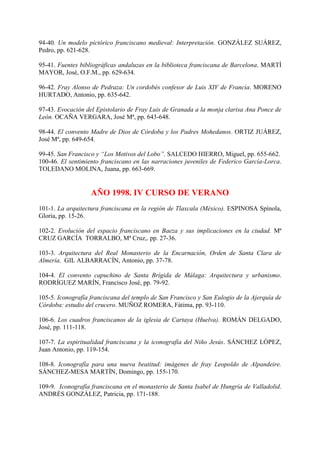 94-40. Un modelo pictórico franciscano medieval: Interpretación. GONZÁLEZ SUÁREZ,
Pedro, pp. 621-628.
95-41. Fuentes bibliográficas andaluzas en la biblioteca franciscana de Barcelona. MARTÍ
MAYOR, José, O.F.M., pp. 629-634.
96-42. Fray Alonso de Pedraza: Un cordobés confesor de Luis XIV de Francia. MORENO
HURTADO, Antonio, pp. 635-642.
97-43. Evocación del Epistolario de Fray Luis de Granada a la monja clarisa Ana Ponce de
León. OCAÑA VERGARA, José Mª, pp. 643-648.
98-44. El convento Madre de Dios de Córdoba y los Padres Mohedanos. ORTIZ JUÁREZ,
José Mª, pp. 649-654.
99-45. San Francisco y “Los Motivos del Lobo”. SALCEDO HIERRO, Miguel, pp. 655-662.
100-46. El sentimiento franciscano en las narraciones juveniles de Federico García-Lorca.
TOLEDANO MOLINA, Juana, pp. 663-669.
AÑO 1998. IV CURSO DE VERANO
101-1. La arquitectura franciscana en la región de Tlaxcala (México). ESPINOSA Spínola,
Gloria, pp. 15-26.
102-2. Evolución del espacio franciscano en Baeza y sus implicaciones en la ciudad. Mª
CRUZ GARCÍA TORRALBO, Mª Cruz,. pp. 27-36.
103-3. Arquitectura del Real Monasterio de la Encarnación, Orden de Santa Clara de
Almería. GIL ALBARRACÍN, Antonio, pp. 37-78.
104-4. El convento capuchino de Santa Brígida de Málaga: Arquitectura y urbanismo.
RODRÍGUEZ MARÍN, Francisco José, pp. 79-92.
105-5. Iconografía franciscana del templo de San Francisco y San Eulogio de la Ajerquía de
Córdoba: estudio del crucero. MUÑOZ ROMERA, Fátima, pp. 93-110.
106-6. Los cuadros franciscanos de la iglesia de Cartaya (Huelva). ROMÁN DELGADO,
José, pp. 111-118.
107-7. La espiritualidad franciscana y la iconografía del Niño Jesús. SÁNCHEZ LÓPEZ,
Juan Antonio, pp. 119-154.
108-8. Iconografía para una nueva beatitud: imágenes de fray Leopoldo de Alpandeire.
SÁNCHEZ-MESA MARTÍN, Domingo, pp. 155-170.
109-9. Iconografía franciscana en el monasterio de Santa Isabel de Hungría de Valladolid.
ANDRÉS GONZÁLEZ, Patricia, pp. 171-188.
 