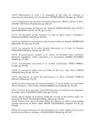 110-10. Observaciones en torno a la iconografía de San Pedro de Alcántara: la
caracterización del grabador Luca Ciamberlano. ANDRÉS ORDAX, Salvador, pp. 189-205.
111-11. Comparación entre dos lienzos de temática franciscana: Murillo y Herrera el Mozo.
CASTRO CASTILLO, Mª del Rosario, pp. 206-210.
112-12. El franciscanismo de Francisco de Zurbarán. MARTÍ MAYOR, José, O.F.M. y
Agustín BOADAS I LAVAT, O.F.M., pp. 211-228.
113-13. “El Nacimiento de San Francisco” de Juan de Alfaro: fuentes iconográficas.
PALENCIA CEREZO, José Mª, pp. 229-236.
114-14. La orfebrería de la parroquia de San Francisco Solano de Montilla. RODRÍGUEZ
MIRANDA, Mª Amor, pp. 237-256.
115-15. La expansión de la orden descalza franciscana en el reino de Granada.
FERNÁNDEZ ORTEGA, Antonio, pp. 259- 274.
116-16. El franciscanismo cordobés en el catastro de Ensenada: bases económicas
Patrimonio inmobiliario urbano. Aportación a su conocimiento. GÓMEZ NAVARRO,
Soledad, pp. 275-286.
117-17. Conventualidad franciscana en la Córdoba decimonónica. PÉREZ MORAL,
Lourdes, pp. 287-296.
118-18. El convento de Santa Clara de Palma del Río en el siglo XVIII. GARCÍA
NARANJO, Rosa Mª, pp. 297-314.
119-19. Aproximación al estudio del franciscanismo en Baena (Córdoba). HORCAS
GÁLVEZ, Manuel, pp. 315-332.
120-20. La iglesia franciscana de Lucena (Córdoba) y el vínculo fundado por don Gaspar
Álvarez Sotomayor y Valle Tenllado. PALMA ROBLES, Luis Fernando, pp. 333-344.
121-21. El Cristo de las maravillas. Una posible devoción en el convento de las capuchinas
de Andújar (Jaén). PALOMINO LEÓN, Jesús, pp. 345-348.
122-22. Algunas páginas de la historia inédita del convento de San Esteban (vulgo, San
Francisco) de Priego. PELÁEZ DEL ROSAL, Manuel, pp. 349-378.
123-23. Primera visita oficial del Orden Militar de Calatrava en 1609 al recién fundado
convento franciscano de Martos (Jaén). RECIO VEGANZONES, Alejandro, O.F.M., pp.
379-406.
124-24. El convento franciscano de Loja (Granada) en la crónica inédita de la provincia
descalza de San Pedro de Alcántara. VILLEGAS RUIZ, Manuel, pp. 407-422.
 