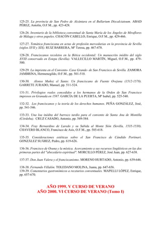 125-25. La provincia de San Pedro de Alcántara en el Bullarium Discalciatoum. ABAD
PÉREZ, Antolín, O.F.M., pp. 423-428.
126-26. Inventario de la biblioteca conventual de Santa María de los Ángeles de Miraflores
de Málaga y otros papeles. CHACÓN CABELLO, Enrique, O.F.M., pp. 429-466.
127-27. Temática franciscana en actas de profesión mercedarias en la provincia de Sevilla
(siglos XVII y XIX). RUIZ BARRERA, Mª Teresa, pp. 467-478.
128-28. Franciscanos recoletos en la Bética occidental: Un manuscrito inédito del siglo
XVIII conservado en Estepa (Sevilla). VALLECILLO MARTÍN, Miguel, O.F.M., pp. 479-
500.
129-29. La imprenta en el Convento- Casa Grande- de San Francisco de Sevilla. ZAMORA
JAMBRINA, Hermenegildo, O.F.M., pp. 501-510.
130-30. Alonso Muñoz el Santo: Un franciscano de Fuente Ovejuna (1512-1578).
GARRETE JURADO, Manuel, pp. 511-524.
131-31. Privilegios reales concedidos a los hermanos de la Orden de San Francisco
impresos en Granada en 1587. GARCÍA DE LA PUERTA, Mª Isabel, pp. 525-540.
132-32. Los franciscanos y la teoría de los derechos humanos. PEÑA GONZÁLEZ, José,
pp. 541-546.
133-33. Una loa inédita del barroco tardío para el convento de Santa Ana de Montilla
(Córdoba). CRUZ CASADO, Antonio, pp. 549-584.
134-34. Fray Bernardino de Laredo y su Subida al Monte Sión (Sevilla, 1535-1538).
CHAVERO BLANCO, Francisco de Asís, O.F.M., pp. 585-618.
135-35. Consideraciones estéticas sobre el San Francisco de Cándido Portinari.
GONZÁLEZ SUÁREZ, Pedro, pp. 619-626.
136-36. Francisco de Osuna y la mística. Acercamiento a sus recursos lingüísticos en las dos
primeras partes del "abecedario espiritual". MORCILLO PÉREZ, José Juan, pp. 627-638.
137-37. Don Juan Valera y el franciscanismo. MORENO HURTADO, Antonio, pp. 639-646.
138-38. Fernando Villalón. TOLEDANO MOLINA, Juana, pp. 647-656.
139-39. Comentarios gastronómicos a recetarios conventuales. MAPELLI LÓPEZ, Enrique,
pp. 657-670.
AÑO 1999. V CURSO DE VERANO
AÑO 2000. VI CURSO DE VERANO (Tomo I)
 