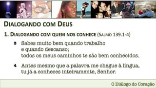 O Diálogo do Coração
DIALOGANDO	
  COM	
  DEUS	
  
1.	
  DIALOGANDO	
  COM	
  QUEM	
  NOS	
  CONHECE	
  (SALMO	
  139.1-­‐4)	
  
3
 Sabes muito bem quando trabalho 
e quando descanso; 
todos os meus caminhos te são bem conhecidos.
4
 Antes mesmo que a palavra me chegue à língua, 
tu já a conheces inteiramente, Senhor.
 