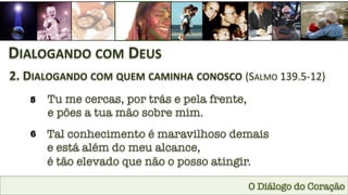 O Diálogo do Coração
DIALOGANDO	
  COM	
  DEUS	
  
2.	
  DIALOGANDO	
  COM	
  QUEM	
  CAMINHA	
  CONOSCO	
  (SALMO	
  139.5-­‐12)	
  
5
 Tu me cercas, por trás e pela frente, 
e pões a tua mão sobre mim.
6
 Tal conhecimento é maravilhoso demais 
e está além do meu alcance, 
é tão elevado que não o posso atingir.
 