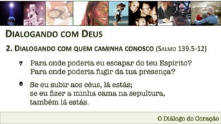 O Diálogo do Coração
DIALOGANDO	
  COM	
  DEUS	
  
2.	
  DIALOGANDO	
  COM	
  QUEM	
  CAMINHA	
  CONOSCO	
  (SALMO	
  139.5-­‐12)	
  
7
 Para onde poderia eu escapar do teu Espírito?
Para onde poderia fugir da tua presença?
8
 Se eu subir aos céus, lá estás; 
se eu ﬁzer a minha cama na sepultura, 
também lá estás.
 