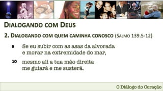O Diálogo do Coração
DIALOGANDO	
  COM	
  DEUS	
  
2.	
  DIALOGANDO	
  COM	
  QUEM	
  CAMINHA	
  CONOSCO	
  (SALMO	
  139.5-­‐12)	
  
9
 Se eu subir com as asas da alvorada
e morar na extremidade do mar,
10
 mesmo ali a tua mão direita 
me guiará e me susterá.
 