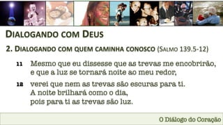 O Diálogo do Coração
DIALOGANDO	
  COM	
  DEUS	
  
2.	
  DIALOGANDO	
  COM	
  QUEM	
  CAMINHA	
  CONOSCO	
  (SALMO	
  139.5-­‐12)	
  
11
 Mesmo que eu dissesse que as trevas me encobrirão,
e que a luz se tornará noite ao meu redor,
12
 verei que nem as trevas são escuras para ti. 
A noite brilhará como o dia, 
pois para ti as trevas são luz.
 