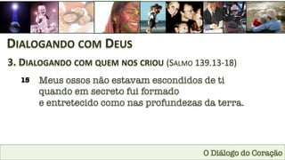 O Diálogo do Coração
DIALOGANDO	
  COM	
  DEUS	
  
3.	
  DIALOGANDO	
  COM	
  QUEM	
  NOS	
  CRIOU	
  (SALMO	
  139.13-­‐18)	
  
15
 Meus ossos não estavam escondidos de ti 
quando em secreto fui formado 
e entretecido como nas profundezas da terra.
 