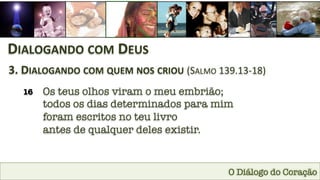 O Diálogo do Coração
DIALOGANDO	
  COM	
  DEUS	
  
3.	
  DIALOGANDO	
  COM	
  QUEM	
  NOS	
  CRIOU	
  (SALMO	
  139.13-­‐18)	
  
16
 Os teus olhos viram o meu embrião; 
todos os dias determinados para mim 
foram escritos no teu livro 
antes de qualquer deles existir.
 