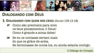 O Diálogo do Coração
DIALOGANDO	
  COM	
  DEUS	
  
3.	
  DIALOGANDO	
  COM	
  QUEM	
  NOS	
  CRIOU	
  (SALMO	
  139.13-­‐18)	
  
17
 Como são preciosos para mim 
os teus pensamentos, ó Deus! 
Como é grande a soma deles!
18
 Se eu os contasse seriam mais 
do que os grãos de areia. 
Se terminasse de contá-los, eu ainda estaria contigo.
 