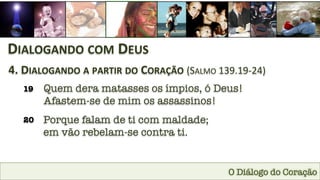O Diálogo do Coração
DIALOGANDO	
  COM	
  DEUS	
  
4.	
  DIALOGANDO	
  A	
  PARTIR	
  DO	
  CORAÇÃO	
  (SALMO	
  139.19-­‐24)	
  
19
 Quem dera matasses os ímpios, ó Deus! 
Afastem-se de mim os assassinos!
20
 Porque falam de ti com maldade; 
em vão rebelam-se contra ti.
 