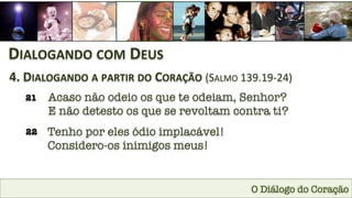 O Diálogo do Coração
DIALOGANDO	
  COM	
  DEUS	
  
4.	
  DIALOGANDO	
  A	
  PARTIR	
  DO	
  CORAÇÃO	
  (SALMO	
  139.19-­‐24)	
  
21
 Acaso não odeio os que te odeiam, Senhor? 
E não detesto os que se revoltam contra ti?
22
 Tenho por eles ódio implacável! 
Considero-os inimigos meus!
 