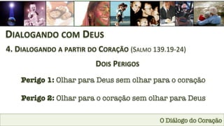 O Diálogo do Coração
DIALOGANDO	
  COM	
  DEUS	
  
4.	
  DIALOGANDO	
  A	
  PARTIR	
  DO	
  CORAÇÃO	
  (SALMO	
  139.19-­‐24)	
  
DOIS	
  PERIGOS
Perigo 1: Olhar para Deus sem olhar para o coração
Perigo 2: Olhar para o coração sem olhar para Deus
 