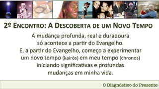 O Diagnóstico do Presente
2º	
  ENCONTRO:	
  A	
  DESCOBERTA	
  DE	
  UM	
  NOVO	
  TEMPO	
  
A	
  mudança	
  profunda,	
  real	
  e	
  duradoura	
  	
  
só	
  acontece	
  a	
  par1r	
  do	
  Evangelho.	
  
E,	
  a	
  par1r	
  do	
  Evangelho,	
  começo	
  a	
  experimentar	
  	
  
um	
  novo	
  tempo	
  (kairós)	
  em	
  meu	
  tempo	
  (chronos)	
  	
  
iniciando	
  signiﬁca1vas	
  e	
  profundas	
  	
  
mudanças	
  em	
  minha	
  vida.	
  
 