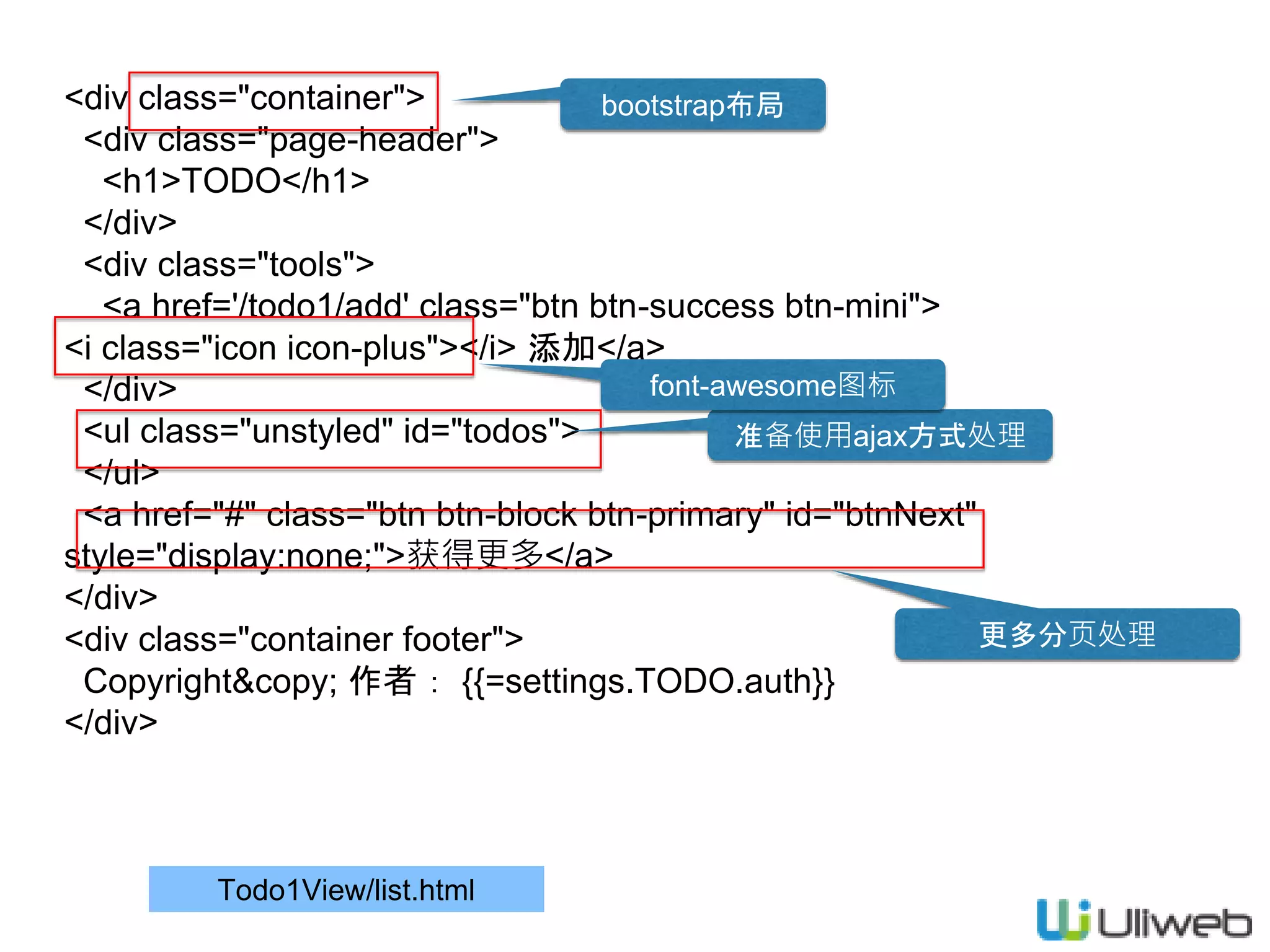 Todo1View/list.html
<div class="container">
<div class="page-header">
<h1>TODO</h1>
</div>
<div class="tools">
<a href='/todo1/add' class="btn btn-success btn-mini">
<i class="icon icon-plus"></i> 添加</a>
</div>
<ul class="unstyled" id="todos">
</ul>
<a href="#" class="btn btn-block btn-primary" id="btnNext"
style="display:none;">获得更多</a>
</div>
<div class="container footer">
Copyright&copy; 作者： {{=settings.TODO.auth}}
</div>
bootstrap布局
准备使用ajax方式处理
更多分页处理
font-awesome图标
 