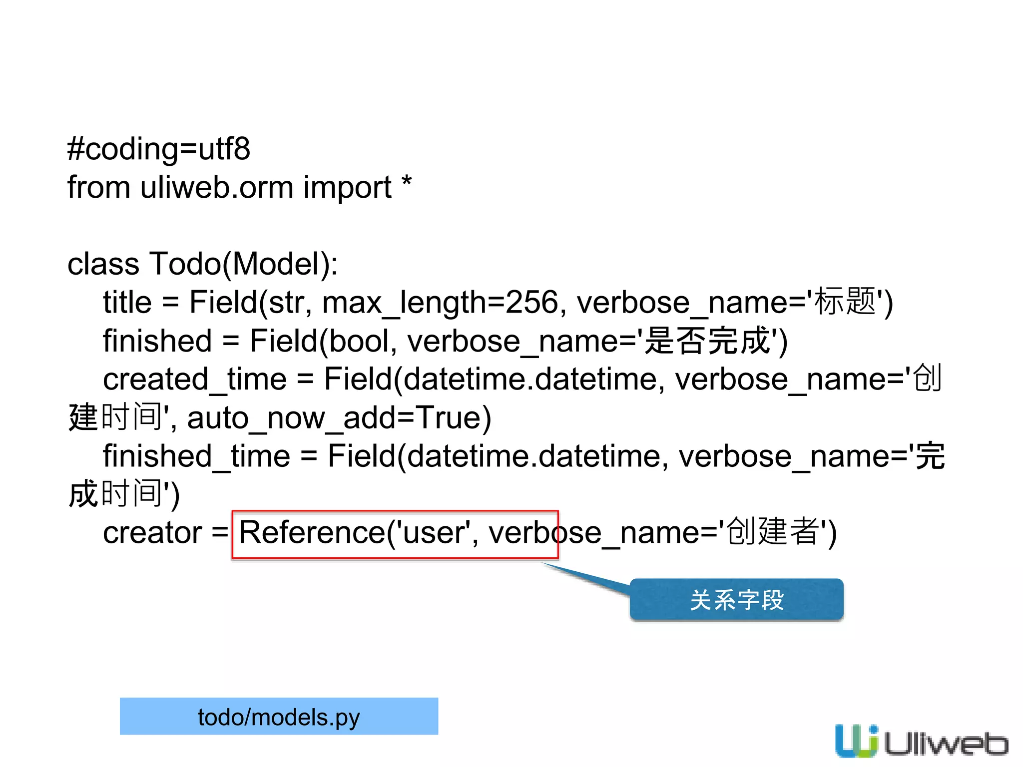 #coding=utf8
from uliweb.orm import *
class Todo(Model):
title = Field(str, max_length=256, verbose_name='标题')
finished = Field(bool, verbose_name='是否完成')
created_time = Field(datetime.datetime, verbose_name='创
建时间', auto_now_add=True)
finished_time = Field(datetime.datetime, verbose_name='完
成时间')
creator = Reference('user', verbose_name='创建者')
todo/models.py
关系字段
 