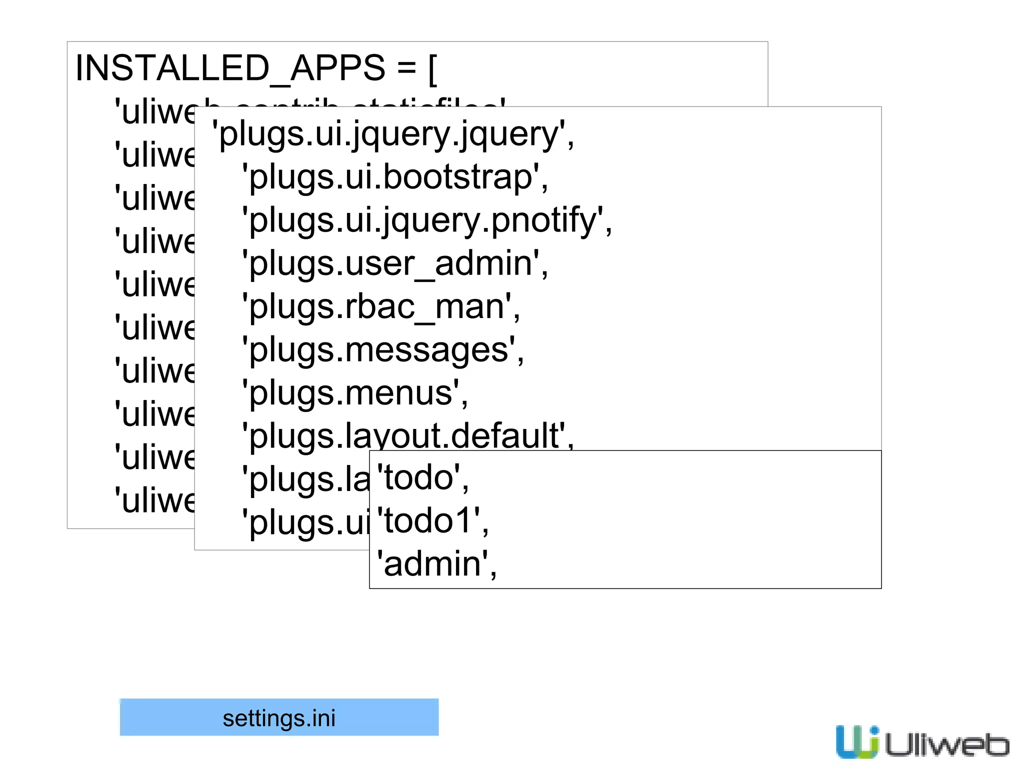 INSTALLED_APPS = [
'uliweb.contrib.staticfiles',
'uliweb.contrib.template',
'uliweb.contrib.upload',
'uliweb.contrib.orm',
'uliweb.contrib.session',
'uliweb.contrib.cache',
'uliweb.contrib.auth',
'uliweb.contrib.i18n',
'uliweb.contrib.generic',
'uliweb.contrib.flashmessage',
'plugs.ui.jquery.jquery',
'plugs.ui.bootstrap',
'plugs.ui.jquery.pnotify',
'plugs.user_admin',
'plugs.rbac_man',
'plugs.messages',
'plugs.menus',
'plugs.layout.default',
'plugs.layout.bootstrap',
'plugs.ui.jquery.poshytip',
'todo',
'todo1',
'admin',
settings.ini
 