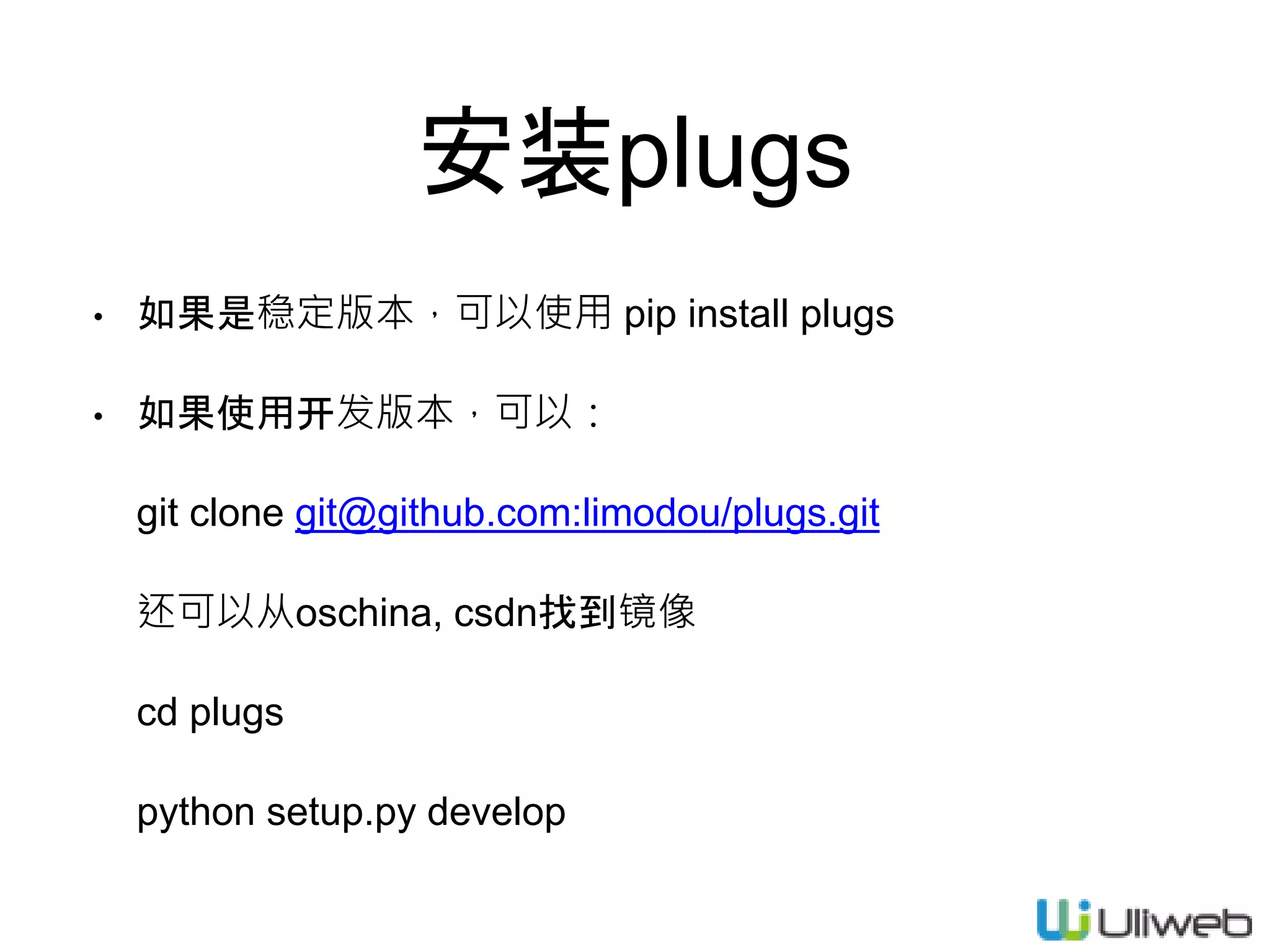 安装plugs
• 如果是稳定版本，可以使用 pip install plugs
• 如果使用开发版本，可以：
git clone git@github.com:limodou/plugs.git
还可以从oschina, csdn找到镜像
cd plugs
python setup.py develop
 