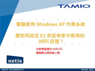 台灣總代理 : 阿里山龍頭實業有限公司 服務供應商 : 台灣塔米
電腦使用 Windows XP 作業系統
，
要如何設定 E1 來延伸家中既有的
WIFI 訊號 ?
本教學僅適用 netis E1
電腦需支援無線上網
 