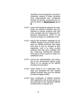 12
specified in this Arrangement, and that a
substantial majority of these Architects
have demonstrated their compliance
through the primary procedures and cri-
teria as shown in Appendices B, C and
D;
4.2.6.2 ensure that Architects applying for regis-
tration as ASEAN Architects (AA) are
required to provide evidence that they
have complied with the Continuing Pro-
fessional Development (CPD) of the
Country of Origin at a satisfactory level;
4.2.6.3 ensure that Architects registered by the
ASEAN Architect Council (AAC) Secre-
tariat as ASEAN Architects (AA) apply
from time to time for renewal of their
registration, and in so doing, provide
evidence that they have complied with
the Continuing Professional Develop-
ment policy of the Country of Origin at a
satisfactory level;
4.2.6.4 ensure the implementation and execu-
tion of the amendments agreed under
Article 6.3 as directed by the ASEAN
Architect Council (AAC);
4.2.6.5 where Article 4.1.5 is applicable, with-
draw and deregister the said national
ASEAN Architect (AA) from the ASEAN
Architects Register (AAR);
4.2.6.6 issue Certificates of ASEAN Architect
(AA) registration and provide advice on
the particulars of any registered ASEAN
Architect (AA) on request; and
 